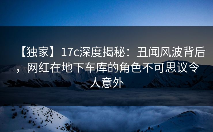 【独家】17c深度揭秘：丑闻风波背后，网红在地下车库的角色不可思议令人意外