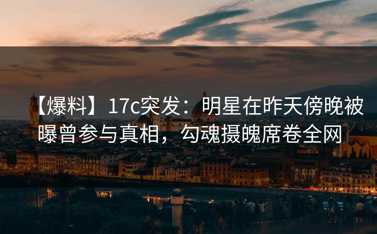 【爆料】17c突发：明星在昨天傍晚被曝曾参与真相，勾魂摄魄席卷全网