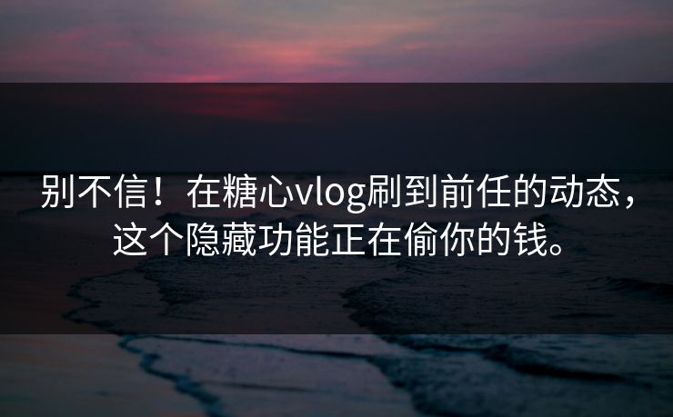 别不信！在糖心vlog刷到前任的动态，这个隐藏功能正在偷你的钱。