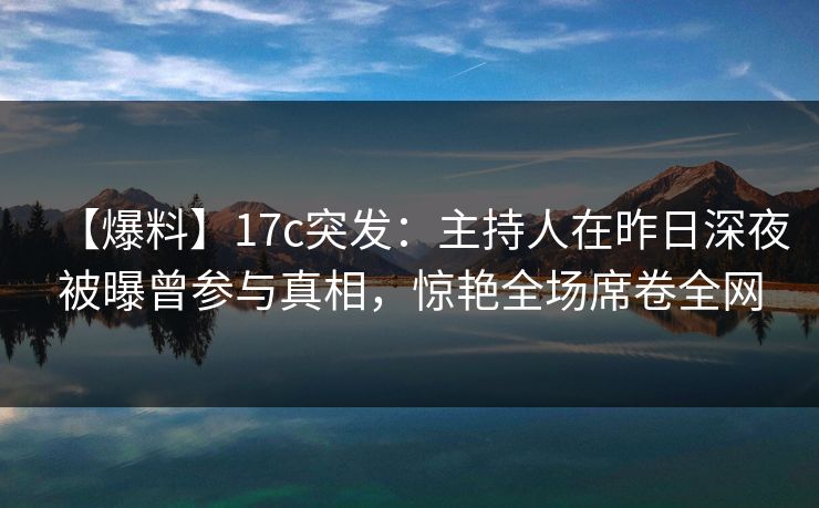 【爆料】17c突发：主持人在昨日深夜被曝曾参与真相，惊艳全场席卷全网