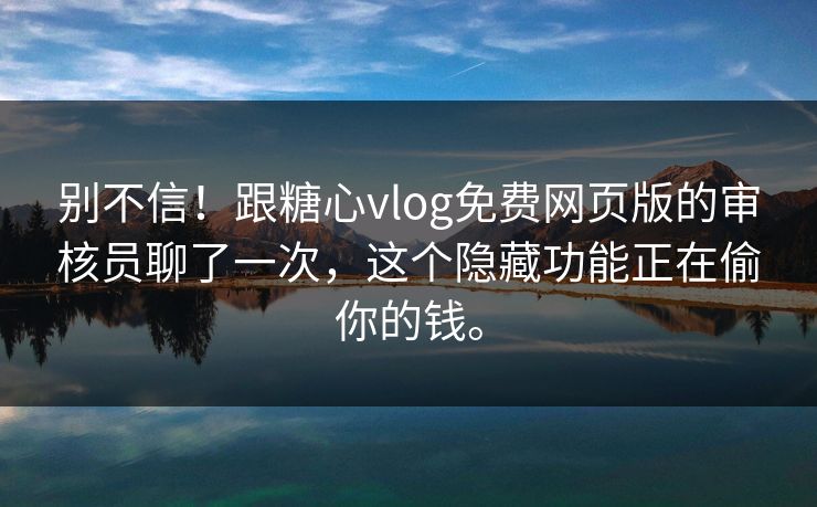 别不信！跟糖心vlog免费网页版的审核员聊了一次，这个隐藏功能正在偷你的钱。
