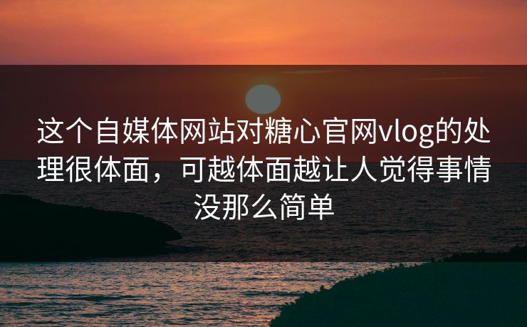 这个自媒体网站对糖心官网vlog的处理很体面，可越体面越让人觉得事情没那么简单