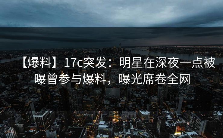 【爆料】17c突发：明星在深夜一点被曝曾参与爆料，曝光席卷全网