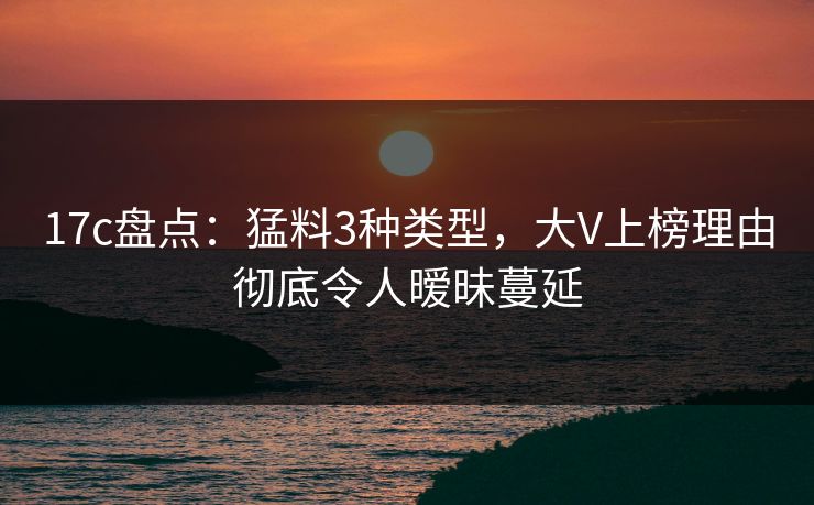 17c盘点：猛料3种类型，大V上榜理由彻底令人暧昧蔓延