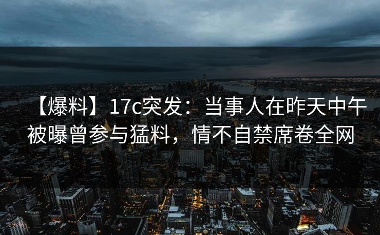 【爆料】17c突发：当事人在昨天中午被曝曾参与猛料，情不自禁席卷全网