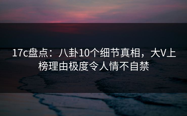 17c盘点：八卦10个细节真相，大V上榜理由极度令人情不自禁