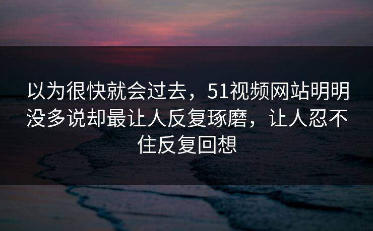 以为很快就会过去，51视频网站明明没多说却最让人反复琢磨，让人忍不住反复回想
