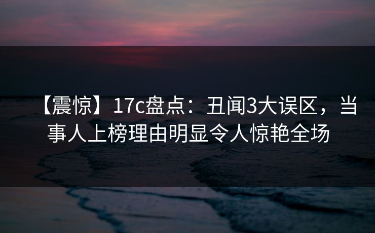【震惊】17c盘点：丑闻3大误区，当事人上榜理由明显令人惊艳全场