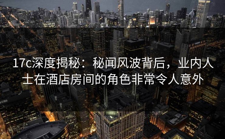 17c深度揭秘：秘闻风波背后，业内人士在酒店房间的角色非常令人意外
