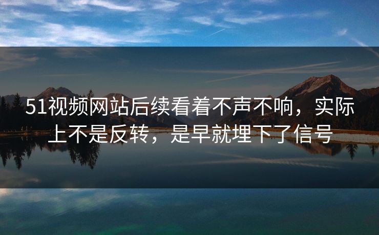 51视频网站后续看着不声不响，实际上不是反转，是早就埋下了信号