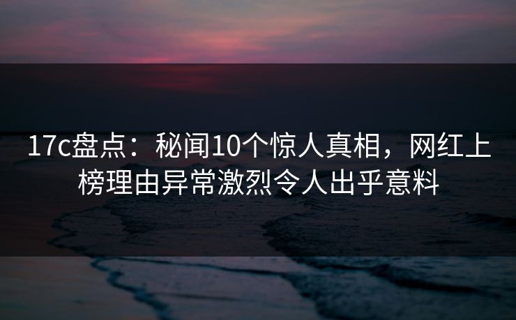 17c盘点：秘闻10个惊人真相，网红上榜理由异常激烈令人出乎意料