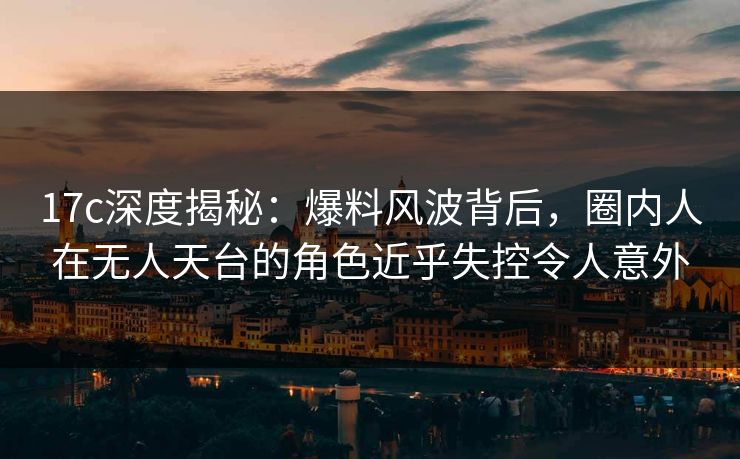 17c深度揭秘：爆料风波背后，圈内人在无人天台的角色近乎失控令人意外