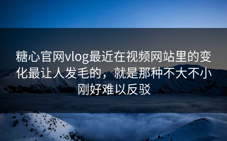 糖心官网vlog最近在视频网站里的变化最让人发毛的，就是那种不大不小刚好难以反驳