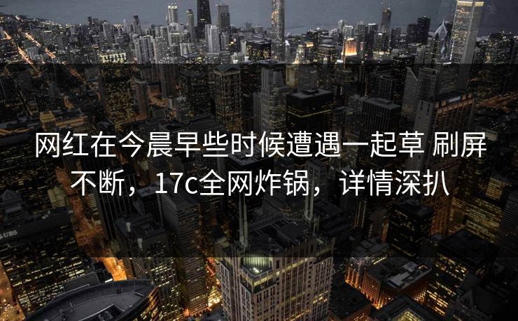 网红在今晨早些时候遭遇一起草 刷屏不断，17c全网炸锅，详情深扒