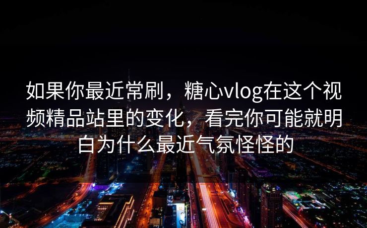 如果你最近常刷，糖心vlog在这个视频精品站里的变化，看完你可能就明白为什么最近气氛怪怪的