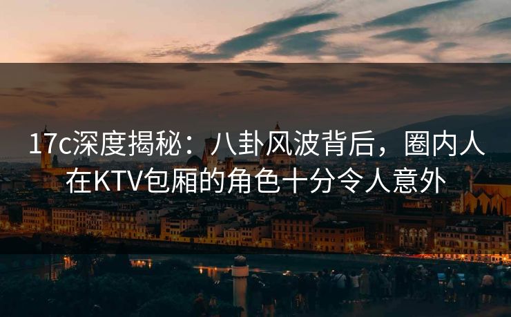 17c深度揭秘：八卦风波背后，圈内人在KTV包厢的角色十分令人意外
