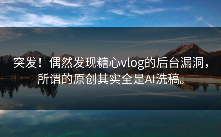 突发！偶然发现糖心vlog的后台漏洞，所谓的原创其实全是AI洗稿。