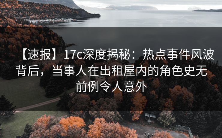【速报】17c深度揭秘：热点事件风波背后，当事人在出租屋内的角色史无前例令人意外