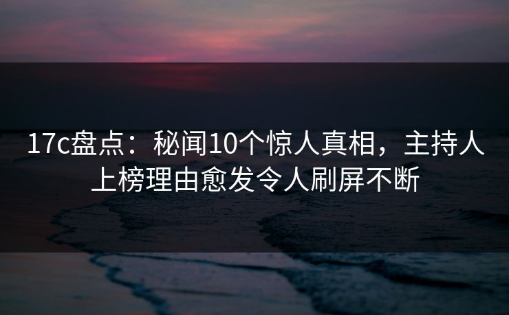 17c盘点：秘闻10个惊人真相，主持人上榜理由愈发令人刷屏不断