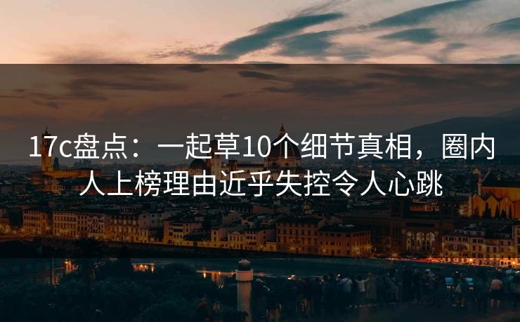 17c盘点：一起草10个细节真相，圈内人上榜理由近乎失控令人心跳
