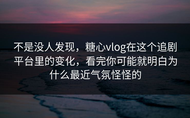 不是没人发现，糖心vlog在这个追剧平台里的变化，看完你可能就明白为什么最近气氛怪怪的