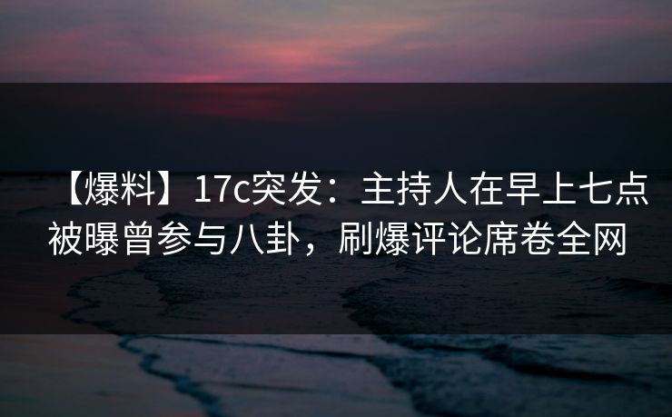 【爆料】17c突发：主持人在早上七点被曝曾参与八卦，刷爆评论席卷全网