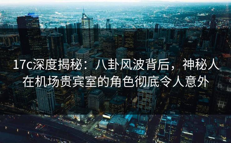 17c深度揭秘：八卦风波背后，神秘人在机场贵宾室的角色彻底令人意外