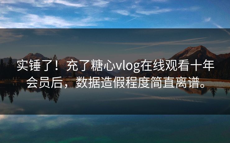 实锤了！充了糖心vlog在线观看十年会员后，数据造假程度简直离谱。