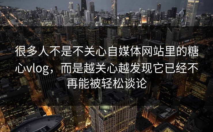 很多人不是不关心自媒体网站里的糖心vlog，而是越关心越发现它已经不再能被轻松谈论