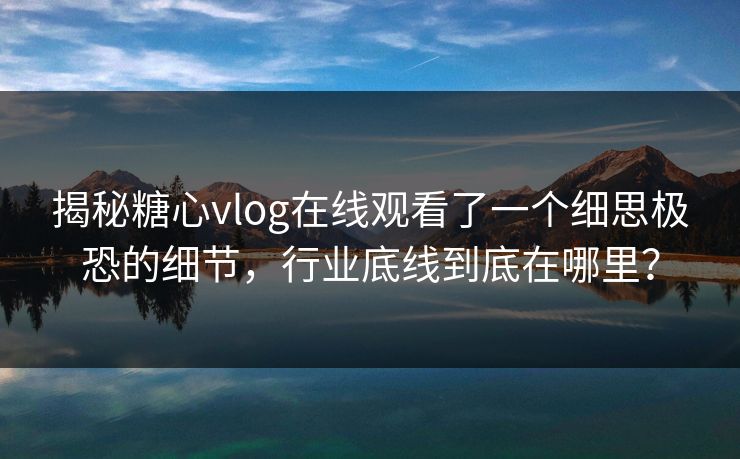 揭秘糖心vlog在线观看了一个细思极恐的细节，行业底线到底在哪里？