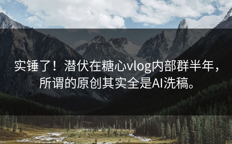 实锤了！潜伏在糖心vlog内部群半年，所谓的原创其实全是AI洗稿。