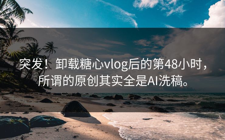 突发！卸载糖心vlog后的第48小时，所谓的原创其实全是AI洗稿。