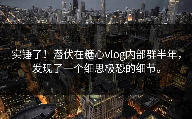 实锤了！潜伏在糖心vlog内部群半年，发现了一个细思极恐的细节。