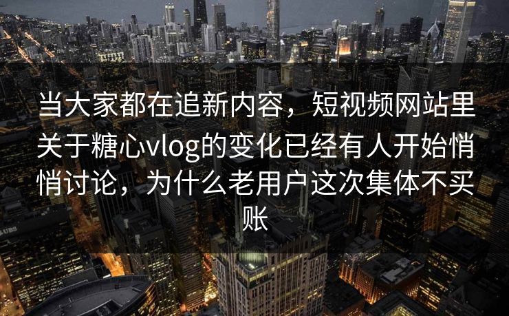当大家都在追新内容，短视频网站里关于糖心vlog的变化已经有人开始悄悄讨论，为什么老用户这次集体不买账