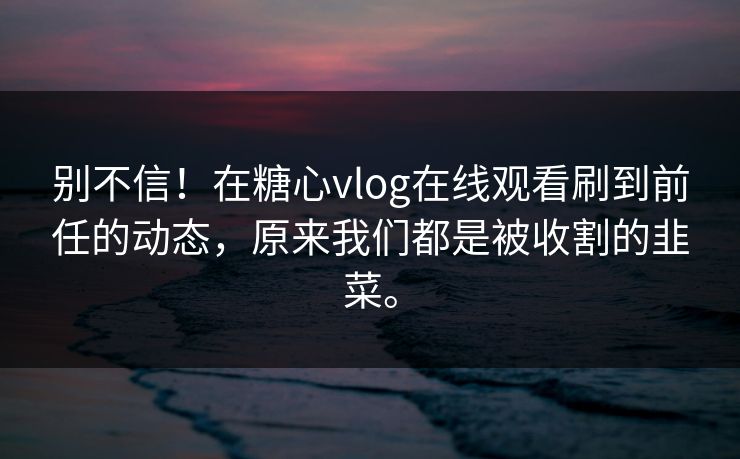 别不信！在糖心vlog在线观看刷到前任的动态，原来我们都是被收割的韭菜。