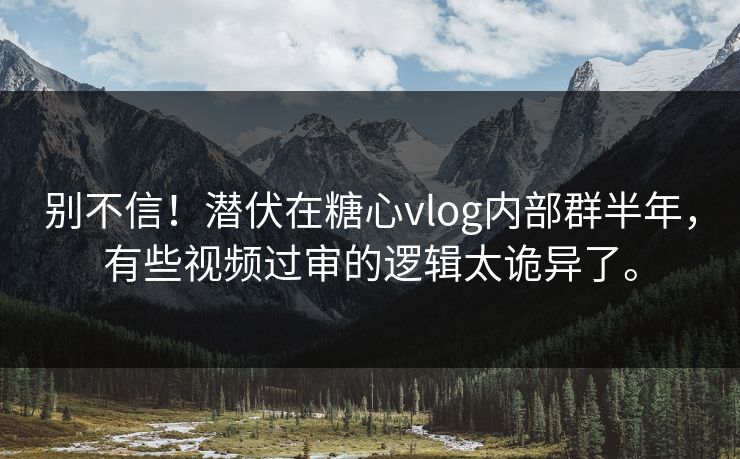 别不信！潜伏在糖心vlog内部群半年，有些视频过审的逻辑太诡异了。