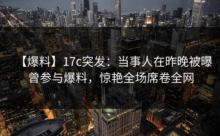 【爆料】17c突发：当事人在昨晚被曝曾参与爆料，惊艳全场席卷全网