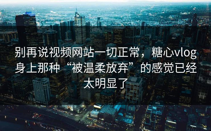 别再说视频网站一切正常，糖心vlog身上那种“被温柔放弃”的感觉已经太明显了