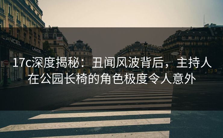 17c深度揭秘：丑闻风波背后，主持人在公园长椅的角色极度令人意外