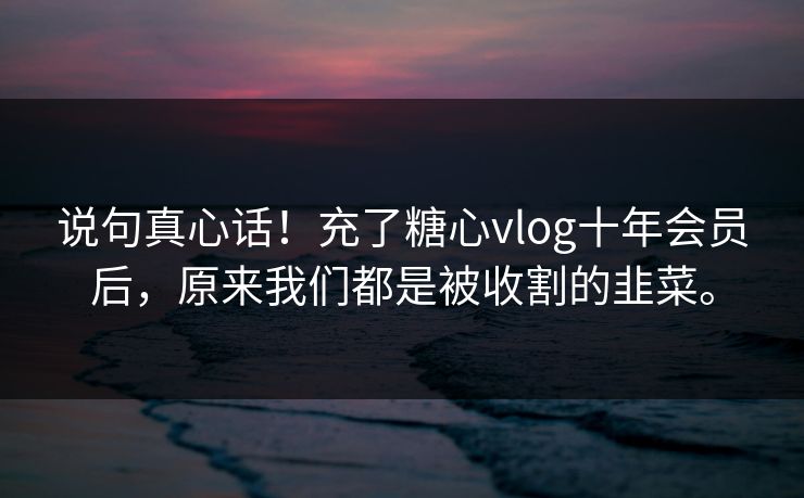 说句真心话！充了糖心vlog十年会员后，原来我们都是被收割的韭菜。