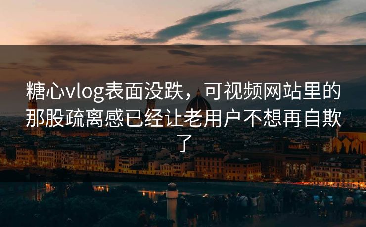 糖心vlog表面没跌，可视频网站里的那股疏离感已经让老用户不想再自欺了