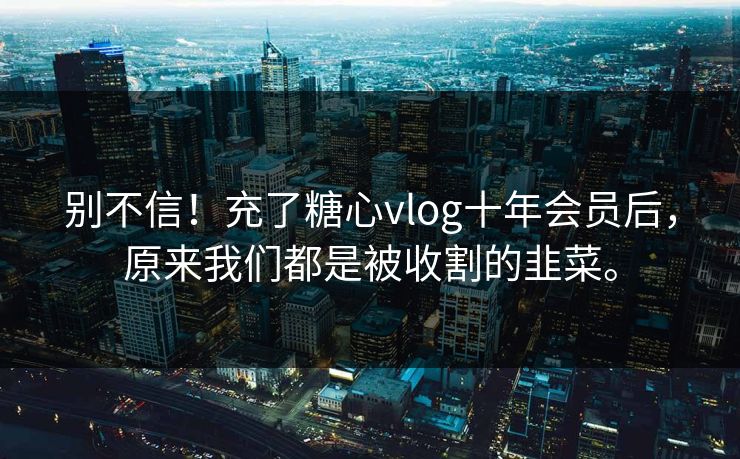 别不信！充了糖心vlog十年会员后，原来我们都是被收割的韭菜。